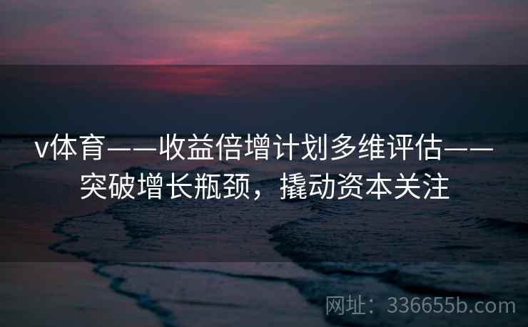 v体育——收益倍增计划多维评估——突破增长瓶颈,撬动资本关注 v体育——收益倍增计划多维评估——突破增长瓶颈,撬动资本关注