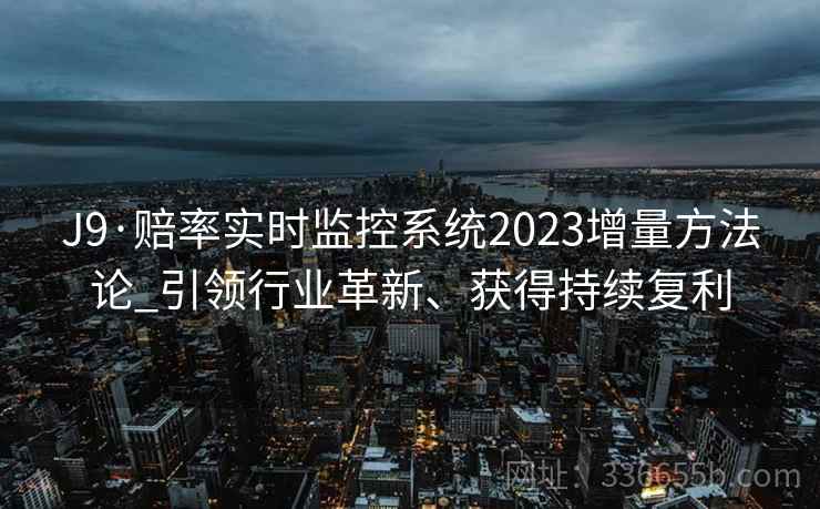 J9·赔率实时监控系统2023增量方法论_引领行业革新、获得持续复利 J9·赔率实时监控系统2023增量方法论_引领行业革新、获得持续复利