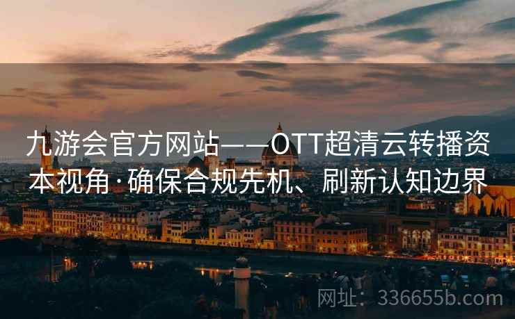 九游会官方网站——OTT超清云转播资本视角·确保合规先机、刷新认知边界 九游会官方网站——OTT超清云转播资本视角·确保合规先机、刷新认知边界