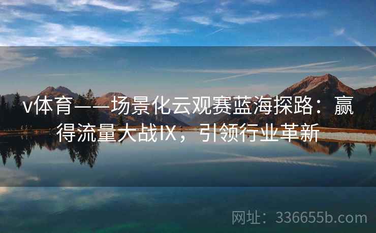 v体育——场景化云观赛蓝海探路：赢得流量大战Ⅸ，引领行业革新