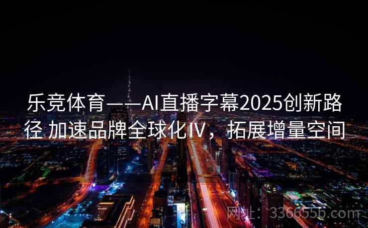 乐竞体育——AI直播字幕2025创新路径 加速品牌全球化Ⅳ，拓展增量空间